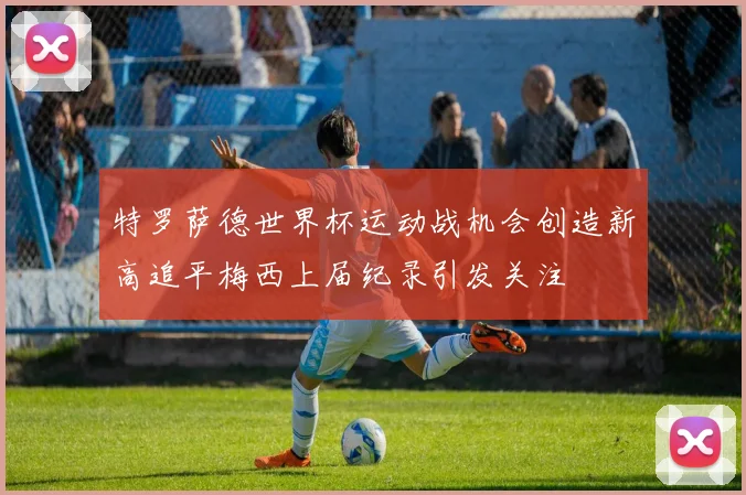 特罗萨德世界杯运动战机会创造新高追平梅西上届纪录引发关注