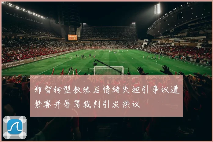 郑智转型教练后情绪失控引争议遭禁赛并辱骂裁判引发热议