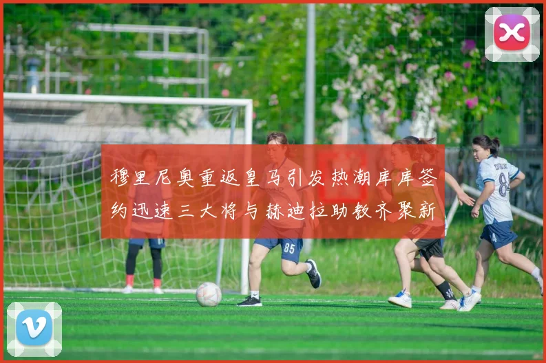 穆里尼奥重返皇马引发热潮库库签约迅速三大将与赫迪拉助教齐聚新阵容