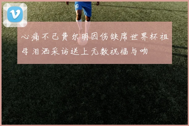 心痛不已费尔明因伤缺席世界杯祖母泪洒采访送上无数祝福与吻