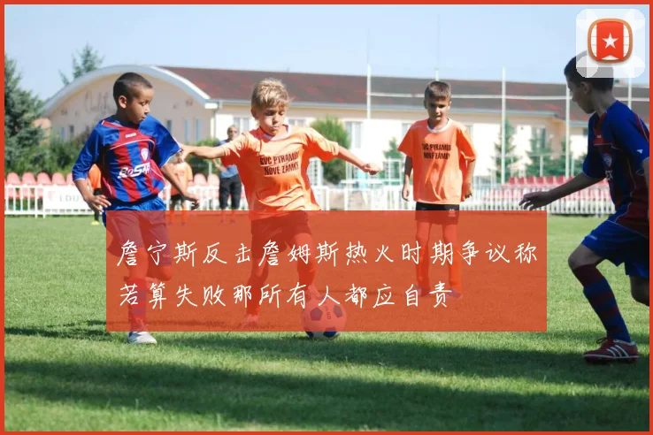 詹宁斯反击詹姆斯热火时期争议称若算失败那所有人都应自责