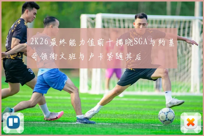 2K26最终能力值前十揭晓SGA与约基奇领衔文班与卢卡紧随其后