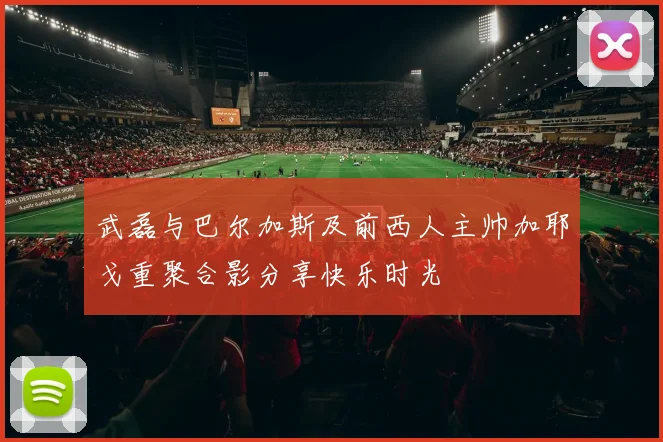 武磊与巴尔加斯及前西人主帅加耶戈重聚合影分享快乐时光