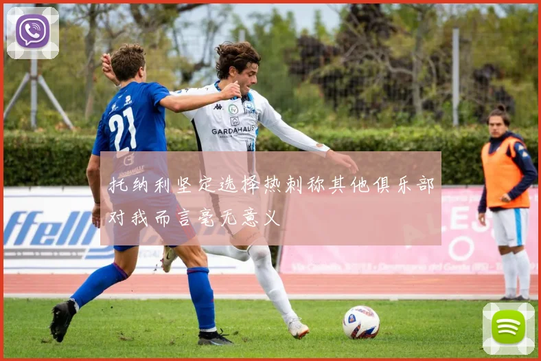 托纳利坚定选择热刺称其他俱乐部对我而言毫无意义