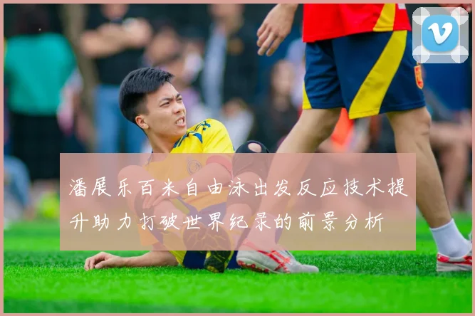 潘展乐百米自由泳出发反应技术提升助力打破世界纪录的前景分析