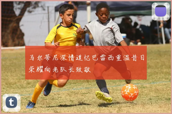 马尔蒂尼深情追忆巴雷西重温昔日荣耀向老队长致敬